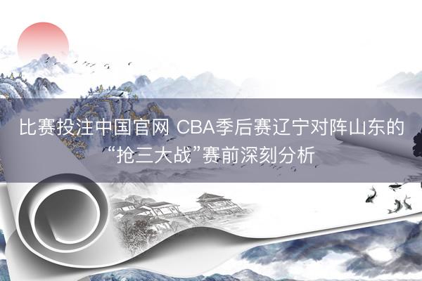 比赛投注中国官网 CBA季后赛辽宁对阵山东的“抢三大战”赛前深刻分析