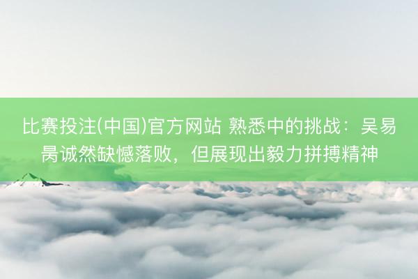 比赛投注(中国)官方网站 熟悉中的挑战：吴易昺诚然缺憾落败，但展现出毅力拼搏精神