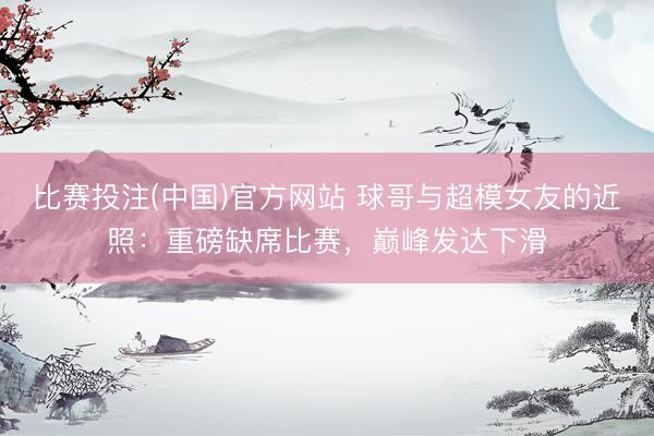 比赛投注(中国)官方网站 球哥与超模女友的近照：重磅缺席比赛，巅峰发达下滑