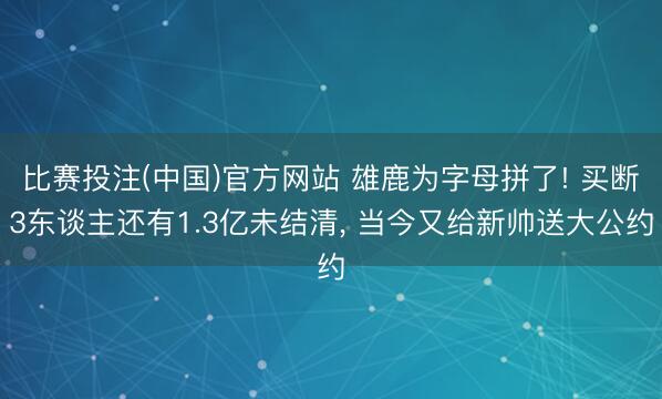 比赛投注(中国)官方网站 雄鹿为字母拼了! 买断3东谈主还有1.3亿未结清， 当今又给新帅送大公约