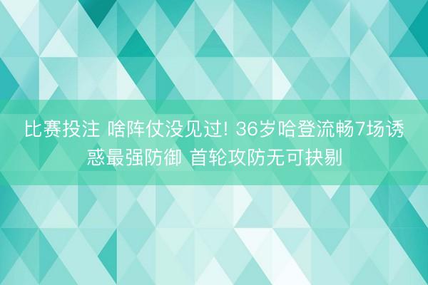 比赛投注 啥阵仗没见过! 36岁哈登流畅7场诱惑最强防御 首轮攻防无可抉剔