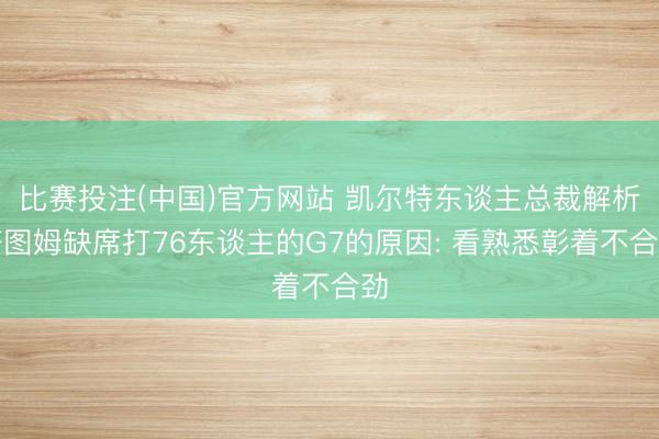 比赛投注(中国)官方网站 凯尔特东谈主总裁解析塔图姆缺席打76东谈主的G7的原因: 看熟悉彰着不合劲