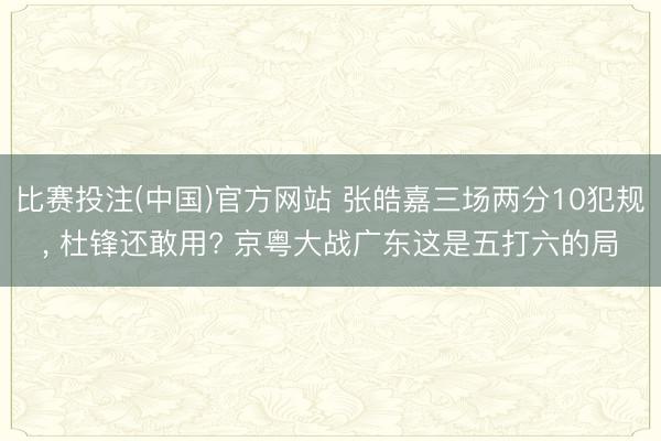 比赛投注(中国)官方网站 张皓嘉三场两分10犯规， 杜锋还敢用? 京粤大战广东这是五打六的局