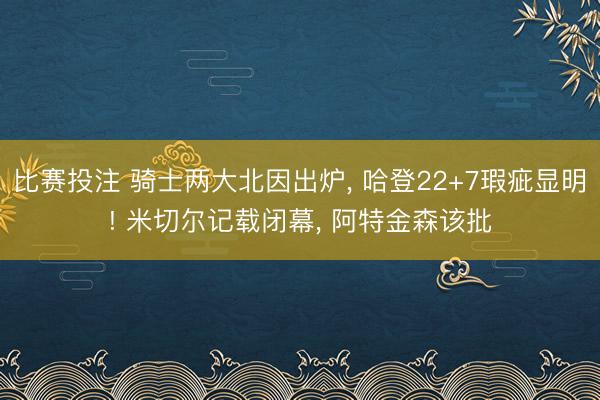 比赛投注 骑士两大北因出炉， 哈登22+7瑕疵显明! 米切尔记载闭幕， 阿特金森该批