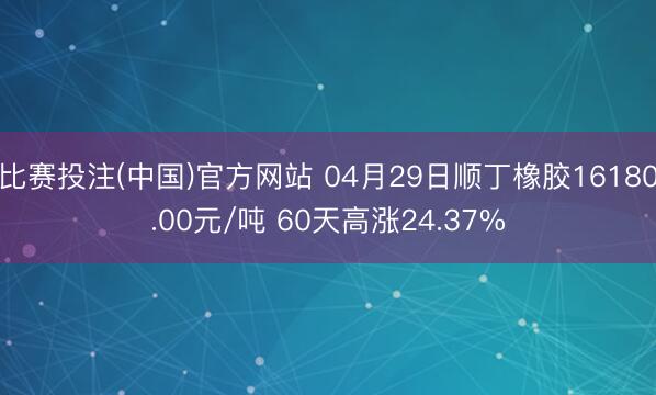 比赛投注(中国)官方网站 04月29日顺丁橡胶16180.00元/吨 60天高涨24.37%