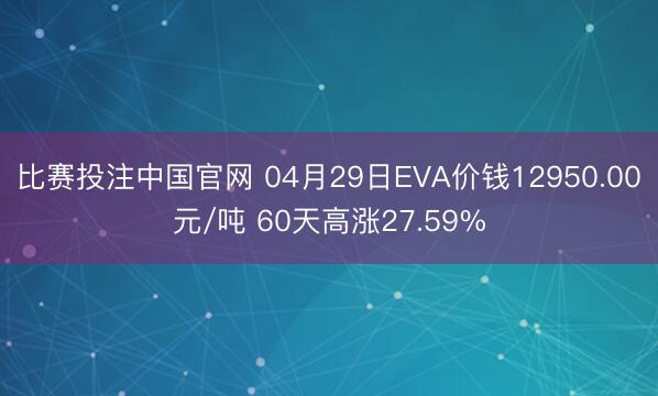 比赛投注中国官网 04月29日EVA价钱12950.00元/吨 60天高涨27.59%