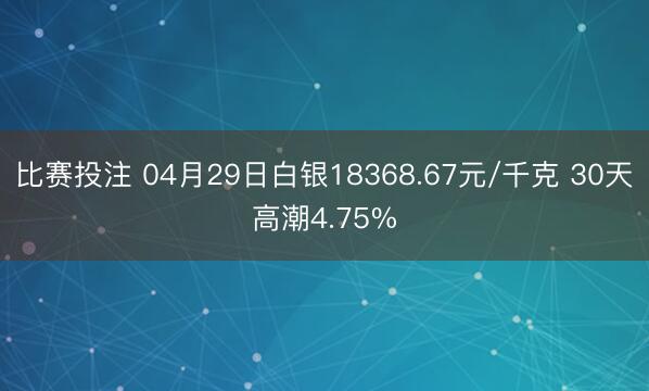 比赛投注 04月29日白银18368.67元/千克 30天高潮4.75%