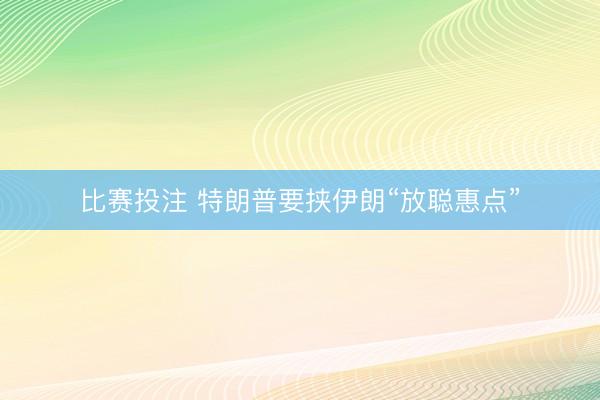 比赛投注 特朗普要挟伊朗“放聪惠点”