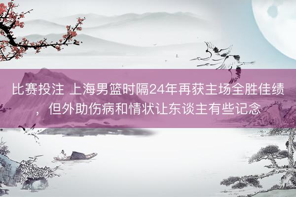 比赛投注 上海男篮时隔24年再获主场全胜佳绩，但外助伤病和情状让东谈主有些记念