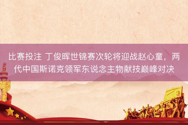 比赛投注 丁俊晖世锦赛次轮将迎战赵心童，两代中国斯诺克领军东说念主物献技巅峰对决
