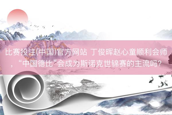 比赛投注(中国)官方网站 丁俊晖赵心童顺利会师，“中国德比”会成为斯诺克世锦赛的主流吗？