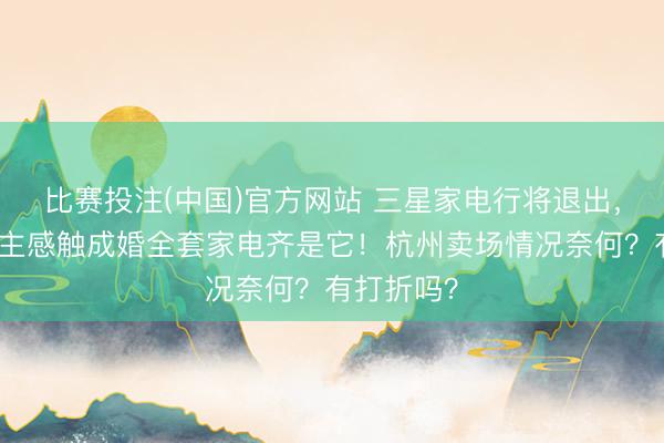 比赛投注(中国)官方网站 三星家电行将退出，有东说念主感触成婚全套家电齐是它！杭州卖场情况奈何？有打折吗？