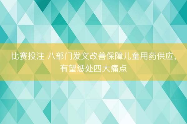 比赛投注 八部门发文改善保障儿童用药供应，有望惩处四大痛点