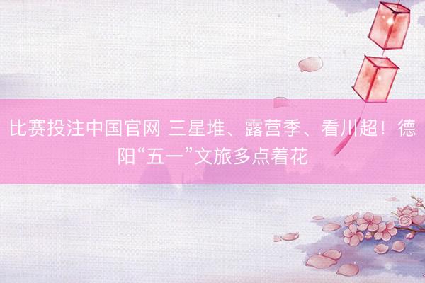 比赛投注中国官网 三星堆、露营季、看川超！德阳“五一”文旅多点着花