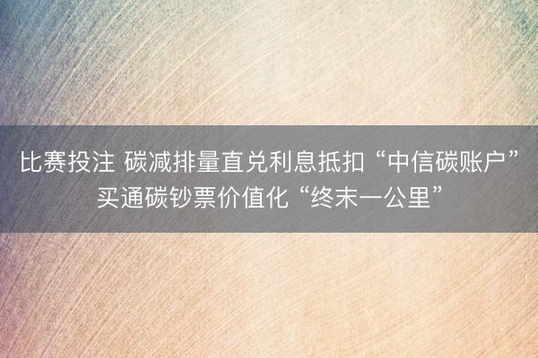 比赛投注 碳减排量直兑利息抵扣 “中信碳账户”买通碳钞票价值化 “终末一公里”