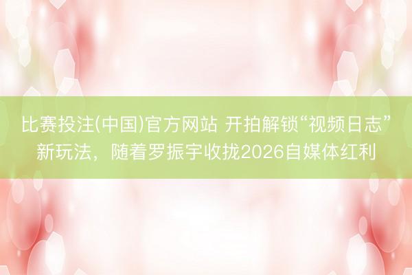 比赛投注(中国)官方网站 开拍解锁“视频日志”新玩法，随着罗振宇收拢2026自媒体红利