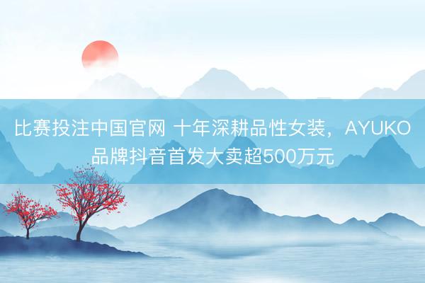 比赛投注中国官网 十年深耕品性女装，AYUKO品牌抖音首发大卖超500万元