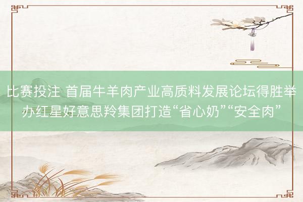 比赛投注 首届牛羊肉产业高质料发展论坛得胜举办红星好意思羚集团打造“省心奶”“安全肉”
