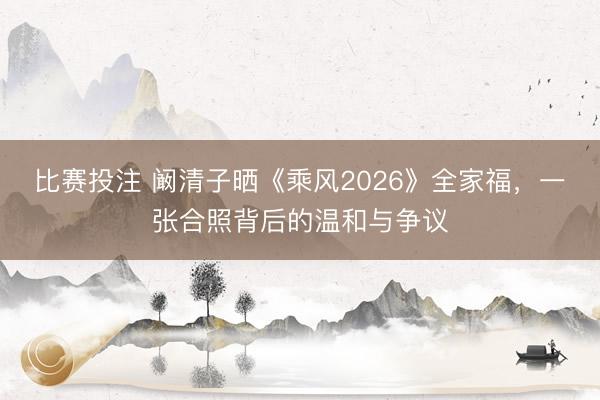 比赛投注 阚清子晒《乘风2026》全家福,一张合照背后的温和与争议