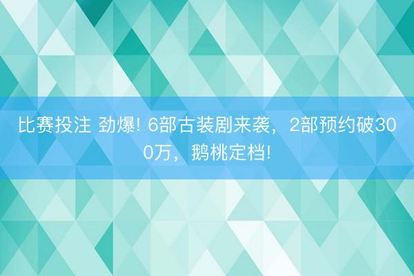 比赛投注 劲爆! 6部古装剧来袭，2部预约破300万，鹅桃定档!