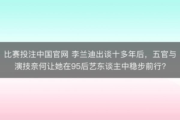 比赛投注中国官网 李兰迪出谈十多年后，五官与演技奈何让她在95后艺东谈主中稳步前行?